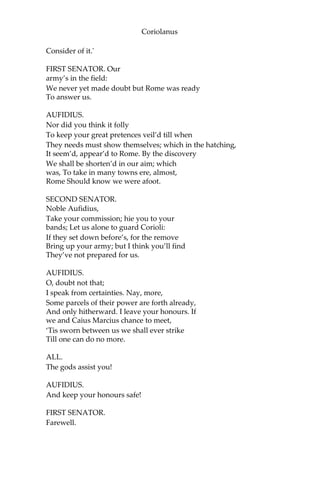 Coriolanus
Consider of it.'
FIRST SENATOR. Our
army’s in the field:
We never yet made doubt but Rome was ready
To answer us.
AUFIDIUS.
Nor did you think it folly
To keep your great pretences veil’d till when
They needs must show themselves; which in the hatching,
It seem’d, appear’d to Rome. By the discovery
We shall be shorten’d in our aim; which
was, To take in many towns ere, almost,
Rome Should know we were afoot.
SECOND SENATOR.
Noble Aufidius,
Take your commission; hie you to your
bands; Let us alone to guard Corioli:
If they set down before’s, for the remove
Bring up your army; but I think you’ll find
They’ve not prepared for us.
AUFIDIUS.
O, doubt not that;
I speak from certainties. Nay, more,
Some parcels of their power are forth already,
And only hitherward. I leave your honours. If
we and Caius Marcius chance to meet,
‘Tis sworn between us we shall ever strike
Till one can do no more.
ALL.
The gods assist you!
AUFIDIUS.
And keep your honours safe!
FIRST SENATOR.
Farewell.
 
