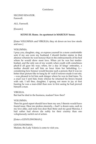 Coriolanus
SECOND SENATOR.
Farewell.
ALL. Farewell.
[Exeunt.]
SCENE III. Rome. An apartmnet in MARCIUS’ house.
[Enter VOLUMNIA and VIRGILIA; they sit down on two low stools
and sew.]
VOLUMNIA.
I pray you, daughter, sing, or express yourself in a more comfortable
sort; if my son were my husband, I should freelier rejoice in that
absence wherein he won honour than in the embracements of his bed
where he would show most love. When yet he was but tender-
bodied, and the only son of my womb; when youth with comeliness
pluck’d all gaze his way; when, for a day of kings’ entreaties, a
mother should not sell him an hour from her beholding; I,—
considering how honour would become such a person; that it was no
better than picture-like to hang by th’ wall if renown made it not stir;
—was pleased to let him seek danger where he was to find fame. To
a cruel war I sent him; from whence he returned his brows bound
with oak. I tell thee, daughter, I sprang not more in joy at first
hearing he was a man-child than now in first seeing he had proved
himself a man.
VIRGILIA.
But had he died in the business, madam? how then?
VOLUMNIA.
Then his good report should have been my son; I therein would have
found issue. Hear me profess sincerely,—had I a dozen sons, each in
my love alike, and none less dear than thine and my good Marcius, I
had rather had eleven die nobly for their country than one
voluptuously surfeit out of action.
[Enter a GENTLEWOMAN.]
GENTLEWOMAN.
Madam, the Lady Valeria is come to visit you.
 