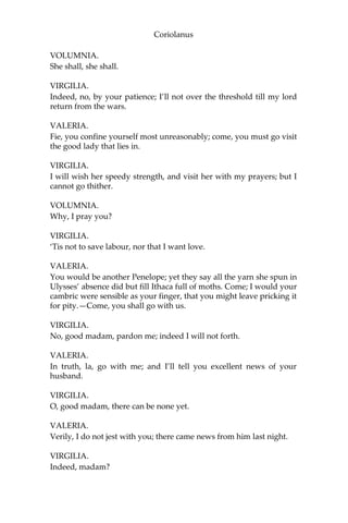 Coriolanus
VOLUMNIA.
She shall, she shall.
VIRGILIA.
Indeed, no, by your patience; I’ll not over the threshold till my lord
return from the wars.
VALERIA.
Fie, you confine yourself most unreasonably; come, you must go visit
the good lady that lies in.
VIRGILIA.
I will wish her speedy strength, and visit her with my prayers; but I
cannot go thither.
VOLUMNIA.
Why, I pray you?
VIRGILIA.
‘Tis not to save labour, nor that I want love.
VALERIA.
You would be another Penelope; yet they say all the yarn she spun in
Ulysses’ absence did but fill Ithaca full of moths. Come; I would your
cambric were sensible as your finger, that you might leave pricking it
for pity.—Come, you shall go with us.
VIRGILIA.
No, good madam, pardon me; indeed I will not forth.
VALERIA.
In truth, la, go with me; and I’ll tell you excellent news of your
husband.
VIRGILIA.
O, good madam, there can be none yet.
VALERIA.
Verily, I do not jest with you; there came news from him last night.
VIRGILIA.
Indeed, madam?
 