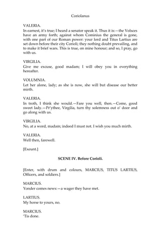 Coriolanus
VALERIA.
In earnest, it’s true; I heard a senator speak it. Thus it is:—the Volsces
have an army forth; against whom Cominius the general is gone,
with one part of our Roman power: your lord and Titus Lartius are
set down before their city Corioli; they nothing doubt prevailing, and
to make it brief wars. This is true, on mine honour; and so, I pray, go
with us.
VIRGILIA.
Give me excuse, good madam; I will obey you in everything
hereafter.
VOLUMNIA.
Let her alone, lady; as she is now, she will but disease our better
mirth.
VALERIA.
In troth, I think she would.—Fare you well, then.—Come, good
sweet lady.—Pr’ythee, Virgilia, turn thy solemness out o’ door and
go along with us.
VIRGILIA.
No, at a word, madam; indeed I must not. I wish you much mirth.
VALERIA.
Well then, farewell.
[Exeunt.]
SCENE IV. Before Corioli.
[Enter, with drum and colours, MARCIUS, TITUS LARTIUS,
Officers, and soldiers.]
MARCIUS.
Yonder comes news:—a wager they have met.
LARTIUS.
My horse to yours, no.
MARCIUS.
‘Tis done.
 