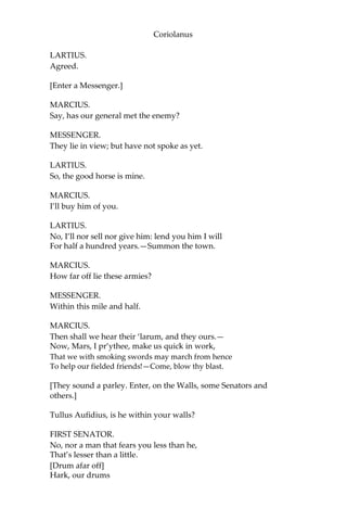 Coriolanus
LARTIUS.
Agreed.
[Enter a Messenger.]
MARCIUS.
Say, has our general met the enemy?
MESSENGER.
They lie in view; but have not spoke as yet.
LARTIUS.
So, the good horse is mine.
MARCIUS.
I’ll buy him of you.
LARTIUS.
No, I’ll nor sell nor give him: lend you him I will
For half a hundred years.—Summon the town.
MARCIUS.
How far off lie these armies?
MESSENGER.
Within this mile and half.
MARCIUS.
Then shall we hear their ‘larum, and they ours.—
Now, Mars, I pr’ythee, make us quick in work,
That we with smoking swords may march from hence
To help our fielded friends!—Come, blow thy blast.
[They sound a parley. Enter, on the Walls, some Senators and
others.]
Tullus Aufidius, is he within your walls?
FIRST SENATOR.
No, nor a man that fears you less than he,
That’s lesser than a little.
[Drum afar off]
Hark, our drums
 