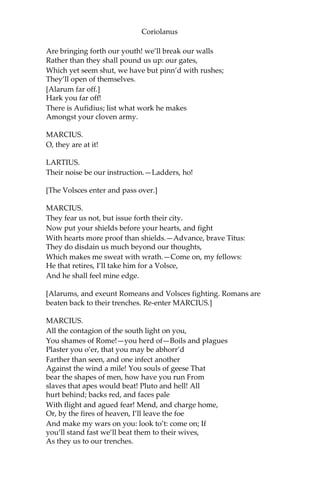 Coriolanus
Are bringing forth our youth! we’ll break our walls
Rather than they shall pound us up: our gates,
Which yet seem shut, we have but pinn’d with rushes;
They’ll open of themselves.
[Alarum far off.]
Hark you far off!
There is Aufidius; list what work he makes
Amongst your cloven army.
MARCIUS.
O, they are at it!
LARTIUS.
Their noise be our instruction.—Ladders, ho!
[The Volsces enter and pass over.]
MARCIUS.
They fear us not, but issue forth their city.
Now put your shields before your hearts, and fight
With hearts more proof than shields.—Advance, brave Titus:
They do disdain us much beyond our thoughts,
Which makes me sweat with wrath.—Come on, my fellows:
He that retires, I’ll take him for a Volsce,
And he shall feel mine edge.
[Alarums, and exeunt Romeans and Volsces fighting. Romans are
beaten back to their trenches. Re-enter MARCIUS.]
MARCIUS.
All the contagion of the south light on you,
You shames of Rome!—you herd of—Boils and plagues
Plaster you o’er, that you may be abhorr’d
Farther than seen, and one infect another
Against the wind a mile! You souls of geese That
bear the shapes of men, how have you run From
slaves that apes would beat! Pluto and hell! All
hurt behind; backs red, and faces pale
With flight and agued fear! Mend, and charge home,
Or, by the fires of heaven, I’ll leave the foe
And make my wars on you: look to’t: come on; If
you’ll stand fast we’ll beat them to their wives,
As they us to our trenches.
 