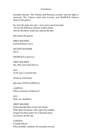 Coriolanus
[Another alarum. The Volsces and Romans re-enter, and the fight is
renewed. The Volsces retire into Corioli, and MARCIUS follows
them to the gates.]
So, now the gates are ope:—now prove good seconds:
‘Tis for the followers fortune widens them,
Not for the fliers: mark me, and do the like.
[He enters the gates]
FIRST SOLDIER.
Fool-hardiness: not I.
SECOND SOLDIER.
Nor I.
[MARCIUS is shut in.]
FIRST SOLDIER.
See, they have shut him in.
ALL.
To th’ pot, I warrant him.
[Alarum continues]
[Re-enter TITUS LARTIUS.]
LARTIUS.
What is become of Marcius?
ALL.
Slain, sir, doubtless.
FIRST SOLDIER.
Following the fliers at the very heels,
With them he enters; who, upon the sudden,
Clapp’d-to their gates: he is himself alone,
To answer all the city.
LARTIUS.
O noble fellow!
Who sensible, outdares his senseless sword,
 