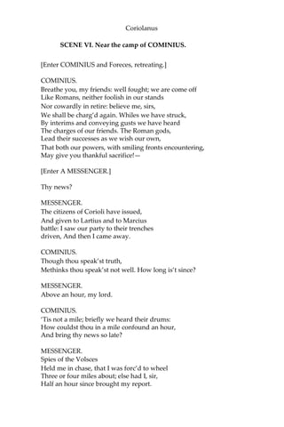 Coriolanus
SCENE VI. Near the camp of COMINIUS.
[Enter COMINIUS and Foreces, retreating.]
COMINIUS.
Breathe you, my friends: well fought; we are come off
Like Romans, neither foolish in our stands
Nor cowardly in retire: believe me, sirs,
We shall be charg’d again. Whiles we have struck,
By interims and conveying gusts we have heard
The charges of our friends. The Roman gods,
Lead their successes as we wish our own,
That both our powers, with smiling fronts encountering,
May give you thankful sacrifice!—
[Enter A MESSENGER.]
Thy news?
MESSENGER.
The citizens of Corioli have issued,
And given to Lartius and to Marcius
battle: I saw our party to their trenches
driven, And then I came away.
COMINIUS.
Though thou speak’st truth,
Methinks thou speak’st not well. How long is’t since?
MESSENGER.
Above an hour, my lord.
COMINIUS.
‘Tis not a mile; briefly we heard their drums:
How couldst thou in a mile confound an hour,
And bring thy news so late?
MESSENGER.
Spies of the Volsces
Held me in chase, that I was forc’d to wheel
Three or four miles about; else had I, sir,
Half an hour since brought my report.
 