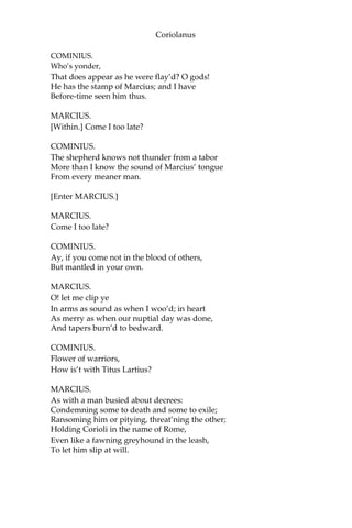 Coriolanus
COMINIUS.
Who’s yonder,
That does appear as he were flay’d? O gods!
He has the stamp of Marcius; and I have
Before-time seen him thus.
MARCIUS.
[Within.] Come I too late?
COMINIUS.
The shepherd knows not thunder from a tabor
More than I know the sound of Marcius’ tongue
From every meaner man.
[Enter MARCIUS.]
MARCIUS.
Come I too late?
COMINIUS.
Ay, if you come not in the blood of others,
But mantled in your own.
MARCIUS.
O! let me clip ye
In arms as sound as when I woo’d; in heart
As merry as when our nuptial day was done,
And tapers burn’d to bedward.
COMINIUS.
Flower of warriors,
How is’t with Titus Lartius?
MARCIUS.
As with a man busied about decrees:
Condemning some to death and some to exile;
Ransoming him or pitying, threat’ning the other;
Holding Corioli in the name of Rome,
Even like a fawning greyhound in the leash,
To let him slip at will.
 