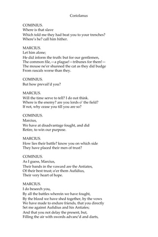 Coriolanus
COMINIUS.
Where is that slave
Which told me they had beat you to your trenches?
Where’s he? call him hither.
MARCIUS.
Let him alone;
He did inform the truth: but for our gentlemen,
The common file,—a plague!—tribunes for them!—
The mouse ne’er shunned the cat as they did budge
From rascals worse than they.
COMINIUS.
But how prevail’d you?
MARCIUS.
Will the time serve to tell? I do not think.
Where is the enemy? are you lords o’ the field?
If not, why cease you till you are so?
COMINIUS.
Marcius,
We have at disadvantage fought, and did
Retire, to win our purpose.
MARCIUS.
How lies their battle? know you on which side
They have placed their men of trust?
COMINIUS.
As I guess, Marcius,
Their bands in the vaward are the Antiates,
Of their best trust; o’er them Aufidius,
Their very heart of hope.
MARCIUS.
I do beseech you,
By all the battles wherein we have fought,
By the blood we have shed together, by the vows
We have made to endure friends, that you directly
Set me against Aufidius and his Antiates;
And that you not delay the present, but,
Filling the air with swords advanc’d and darts,
 