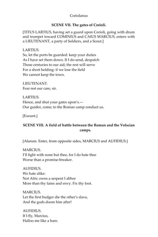 Coriolanus
SCENE VII. The gates of Corioli.
[TITUS LARTIUS, having set a guard upon Corioli, going with drum
and trumpet toward COMINIUS and CAIUS MARCIUS, enters with
a LIEUTENANT, a party of Soldiers, and a Scout.]
LARTIUS.
So, let the ports be guarded: keep your duties
As I have set them down. If I do send, despatch
Those centuries to our aid; the rest will serve
For a short holding: if we lose the field
We cannot keep the town.
LIEUTENANT.
Fear not our care, sir.
LARTIUS.
Hence, and shut your gates upon’s.—
Our guider, come; to the Roman camp conduct us.
[Exeunt.]
SCENE VIII. A field of battle between the Roman and the Volscian
camps.
[Alarum. Enter, from opposite sides, MARCIUS and AUFIDIUS.]
MARCIUS.
I’ll fight with none but thee, for I do hate thee
Worse than a promise-breaker.
AUFIDIUS.
We hate alike:
Not Afric owns a serpent I abhor
More than thy fame and envy. Fix thy foot.
MARCIUS.
Let the first budger die the other’s slave,
And the gods doom him after!
AUFIDIUS.
If I fly, Marcius,
Halloo me like a hare.
 