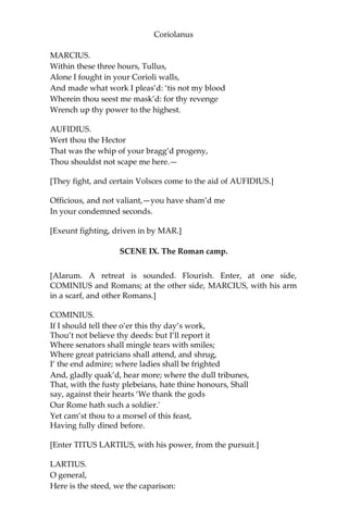 Coriolanus
MARCIUS.
Within these three hours, Tullus,
Alone I fought in your Corioli walls,
And made what work I pleas’d: ‘tis not my blood
Wherein thou seest me mask’d: for thy revenge
Wrench up thy power to the highest.
AUFIDIUS.
Wert thou the Hector
That was the whip of your bragg’d progeny,
Thou shouldst not scape me here.—
[They fight, and certain Volsces come to the aid of AUFIDIUS.]
Officious, and not valiant,—you have sham’d me
In your condemned seconds.
[Exeunt fighting, driven in by MAR.]
SCENE IX. The Roman camp.
[Alarum. A retreat is sounded. Flourish. Enter, at one side,
COMINIUS and Romans; at the other side, MARCIUS, with his arm
in a scarf, and other Romans.]
COMINIUS.
If I should tell thee o’er this thy day’s work,
Thou’t not believe thy deeds: but I’ll report it
Where senators shall mingle tears with smiles;
Where great patricians shall attend, and shrug,
I’ the end admire; where ladies shall be frighted
And, gladly quak’d, hear more; where the dull tribunes,
That, with the fusty plebeians, hate thine honours, Shall
say, against their hearts ‘We thank the gods
Our Rome hath such a soldier.'
Yet cam’st thou to a morsel of this feast,
Having fully dined before.
[Enter TITUS LARTIUS, with his power, from the pursuit.]
LARTIUS.
O general,
Here is the steed, we the caparison:
 
