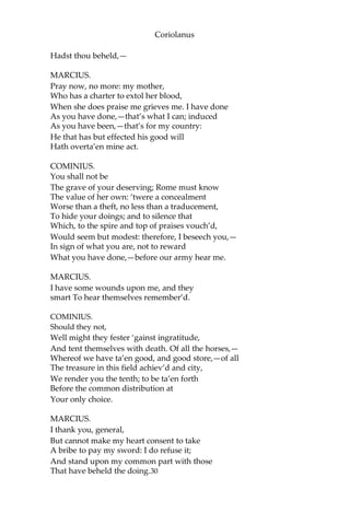 Coriolanus
Hadst thou beheld,—
MARCIUS.
Pray now, no more: my mother,
Who has a charter to extol her blood,
When she does praise me grieves me. I have done
As you have done,—that’s what I can; induced
As you have been,—that’s for my country:
He that has but effected his good will
Hath overta’en mine act.
COMINIUS.
You shall not be
The grave of your deserving; Rome must know
The value of her own: ‘twere a concealment
Worse than a theft, no less than a traducement,
To hide your doings; and to silence that
Which, to the spire and top of praises vouch’d,
Would seem but modest: therefore, I beseech you,—
In sign of what you are, not to reward
What you have done,—before our army hear me.
MARCIUS.
I have some wounds upon me, and they
smart To hear themselves remember’d.
COMINIUS.
Should they not,
Well might they fester ‘gainst ingratitude,
And tent themselves with death. Of all the horses,—
Whereof we have ta’en good, and good store,—of all
The treasure in this field achiev’d and city,
We render you the tenth; to be ta’en forth
Before the common distribution at
Your only choice.
MARCIUS.
I thank you, general,
But cannot make my heart consent to take
A bribe to pay my sword: I do refuse it;
And stand upon my common part with those
That have beheld the doing.30
 