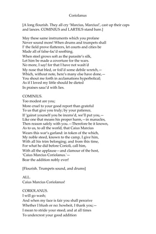Coriolanus
[A long flourish. They all cry ‘Marcius, Marcius!', cast up their caps
and lances. COMINIUS and LARTIUS stand bare.]
May these same instruments which you profane
Never sound more! When drums and trumpets shall
I’ the field prove flatterers, let courts and cities be
Made all of false-fac’d soothing.
When steel grows soft as the parasite’s silk,
Let him be made a coverture for the wars.
No more, I say! for that I have not wash’d
My nose that bled, or foil’d some debile wretch,—
Which, without note, here’s many else have done,—
You shout me forth in acclamations hyperbolical;
As if I loved my little should be dieted
In praises sauc’d with lies.
COMINIUS.
Too modest are you;
More cruel to your good report than grateful
To us that give you truly; by your patience,
If ‘gainst yourself you be incens’d, we’ll put you,—
Like one that means his proper harm,—in manacles,
Then reason safely with you.—Therefore be it known,
As to us, to all the world, that Caius Marcius
Wears this war’s garland: in token of the which,
My noble steed, known to the camp, I give him,
With all his trim belonging; and from this time,
For what he did before Corioli, call him,
With all the applause—and clamour of the host,
‘Caius Marcius Coriolanus.'—
Bear the addition nobly ever!
[Flourish. Trumpets sound, and drums]
ALL.
Caius Marcius Coriolanus!
CORIOLANUS.
I will go wash;
And when my face is fair you shall perceive
Whether I blush or no: howbeit, I thank you;—
I mean to stride your steed; and at all times
To undercrest your good addition
 