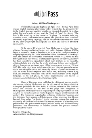About William Shakespeare
William Shakespeare (baptised 26 April 1564 – died 23 April 1616)
was an English poet and playwright, widely regarded as the greatest writer
in the English language and the world's pre-eminent dramatist. He is often
called England's national poet and the "Bard of Avon" (or simply "The
Bard"). His surviving works consist of 38 plays, 154 sonnets, two long
narrative poems, and several other poems. His plays have been translated
into every major living language, and are performed more often than those
of any other playwright. Shakespeare was born and raised in Stratford-
upon-Avon.
At the age of 18 he married Anne Hathaway, who bore him three
children: Susanna, and twins Hamnet and Judith. Between 1585 and 1592 he
began a successful career in London as an actor, writer, and part owner of
the playing company the Lord Chamberlain's Men, later known as the King's
Men. He appears to have retired to Stratford around 1613, where he died
three years later. Few records of Shakespeare's private life survive, and there
has been considerable speculation about such matters as his sexuality,
religious beliefs, and whether the works attributed to him were written by
others. Shakespeare produced most of his known work between 1590 and
1613. His early plays were mainly comedies and histories, genres he raised
to the peak of sophistication and artistry by the end of the sixteenth century.
Next he wrote mainly tragedies until about 1608, including Hamlet, King
Lear, and Macbeth, considered some of the finest examples in the English
language. In his last phase, he wrote tragicomedies, also known as
romances, and collaborated with other playwrights.
Many of his plays were published in editions of varying quality
and accuracy during his lifetime, and in 1623 two of his former theatrical
colleagues published the First Folio, a collected edition of his dramatic
works that included all but two of the plays now recognised as
Shakespeare's. Shakespeare was a respected poet and playwright in his own
day, but his reputation did not rise to its present heights until the nineteenth
century. The Romantics, in particular, acclaimed Shakespeare's genius, and
the Victorians hero-worshipped Shakespeare with a reverence that George
Bernard Shaw called "bardolatry". In the twentieth century, his work was
repeatedly adopted and rediscovered by new movements in scholarship and
performance. His plays remain highly popular today and are consistently
performed and reinterpreted in diverse cultural and political contexts
throughout the world.
Source: Wikipedia
Also available on Libripass.com
 