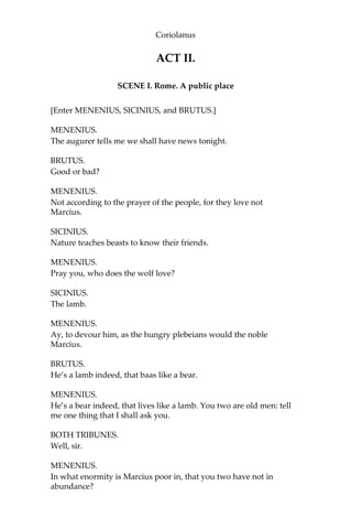 Coriolanus
ACT II.
SCENE I. Rome. A public place
[Enter MENENIUS, SICINIUS, and BRUTUS.]
MENENIUS.
The augurer tells me we shall have news tonight.
BRUTUS.
Good or bad?
MENENIUS.
Not according to the prayer of the people, for they love not
Marcius.
SICINIUS.
Nature teaches beasts to know their friends.
MENENIUS.
Pray you, who does the wolf love?
SICINIUS.
The lamb.
MENENIUS.
Ay, to devour him, as the hungry plebeians would the noble
Marcius.
BRUTUS.
He’s a lamb indeed, that baas like a bear.
MENENIUS.
He’s a bear indeed, that lives like a lamb. You two are old men: tell
me one thing that I shall ask you.
BOTH TRIBUNES.
Well, sir.
MENENIUS.
In what enormity is Marcius poor in, that you two have not in
abundance?
 