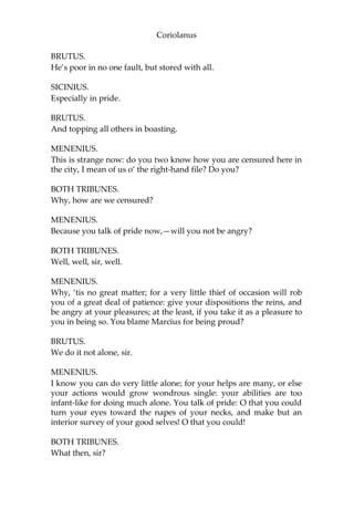 Coriolanus
BRUTUS.
He’s poor in no one fault, but stored with all.
SICINIUS.
Especially in pride.
BRUTUS.
And topping all others in boasting.
MENENIUS.
This is strange now: do you two know how you are censured here in
the city, I mean of us o’ the right-hand file? Do you?
BOTH TRIBUNES.
Why, how are we censured?
MENENIUS.
Because you talk of pride now,—will you not be angry?
BOTH TRIBUNES.
Well, well, sir, well.
MENENIUS.
Why, ‘tis no great matter; for a very little thief of occasion will rob
you of a great deal of patience: give your dispositions the reins, and
be angry at your pleasures; at the least, if you take it as a pleasure to
you in being so. You blame Marcius for being proud?
BRUTUS.
We do it not alone, sir.
MENENIUS.
I know you can do very little alone; for your helps are many, or else
your actions would grow wondrous single: your abilities are too
infant-like for doing much alone. You talk of pride: O that you could
turn your eyes toward the napes of your necks, and make but an
interior survey of your good selves! O that you could!
BOTH TRIBUNES.
What then, sir?
 