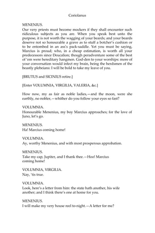 Coriolanus
MENENIUS.
Our very priests must become mockers if they shall encounter such
ridiculous subjects as you are. When you speak best unto the
purpose, it is not worth the wagging of your beards; and your beards
deserve not so honourable a grave as to stuff a botcher’s cushion or
to be entombed in an ass’s pack-saddle. Yet you must be saying,
Marcius is proud; who, in a cheap estimation, is worth all your
predecessors since Deucalion; though peradventure some of the best
of ‘em were hereditary hangmen. God-den to your worships: more of
your conversation would infect my brain, being the herdsmen of the
beastly plebeians: I will be bold to take my leave of you.
[BRUTUS and SICINIUS retire.]
[Enter VOLUMNIA, VIRGILIA, VALERIA, &c.]
How now, my as fair as noble ladies,—and the moon, were she
earthly, no nobler,—whither do you follow your eyes so fast?
VOLUMNIA.
Honourable Menenius, my boy Marcius approaches; for the love of
Juno, let’s go.
MENENIUS.
Ha! Marcius coming home!
VOLUMNIA.
Ay, worthy Menenius, and with most prosperous approbation.
MENENIUS.
Take my cap, Jupiter, and I thank thee.—Hoo! Marcius
coming home!
VOLUMNIA, VIRGILIA.
Nay, ‘tis true.
VOLUMNIA.
Look, here’s a letter from him: the state hath another, his wife
another; and I think there’s one at home for you.
MENENIUS.
I will make my very house reel to-night.—A letter for me?
 