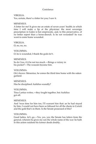 Coriolanus
VIRGILIA.
Yes, certain, there’s a letter for you; I saw it.
MENENIUS.
A letter for me! It gives me an estate of seven years’ health; in which
time I will make a lip at the physician: the most sovereign
prescription in Galen is but empiricutic, and, to this preservative, of
no better report than a horse-drench. Is he not wounded? he was
wont to come home wounded.
VIRGILIA.
O, no, no, no.
VOLUMNIA.
O, he is wounded, I thank the gods for’t.
MENENIUS.
So do I too, if it be not too much.—Brings a victory in
his pocket?—The wounds become him.
VOLUMNIA.
On’s brows: Menenius, he comes the third time home with the oaken
garland.
MENENIUS.
Has he disciplined Aufidius soundly?
VOLUMNIA.
Titus Lartius writes,—they fought together, but Aufidius
got off.
MENENIUS.
And ‘twas time for him too, I’ll warrant him that: an he had stayed
by him, I would not have been so fidiused for all the chests in Corioli
and the gold that’s in them. Is the Senate possessed of this?
VOLUMNIA.
Good ladies, let’s go.—Yes, yes, yes; the Senate has letters from the
general, wherein he gives my son the whole name of the war: he hath
in this action outdone his former deeds doubly.
 