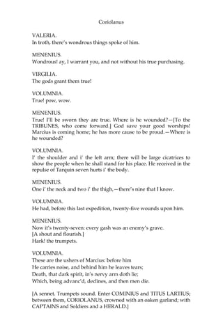 Coriolanus
VALERIA.
In troth, there’s wondrous things spoke of him.
MENENIUS.
Wondrous! ay, I warrant you, and not without his true purchasing.
VIRGILIA.
The gods grant them true!
VOLUMNIA.
True! pow, wow.
MENENIUS.
True! I’ll be sworn they are true. Where is he wounded?—[To the
TRIBUNES, who come forward.] God save your good worships!
Marcius is coming home; he has more cause to be proud.—Where is
he wounded?
VOLUMNIA.
I’ the shoulder and i’ the left arm; there will be large cicatrices to
show the people when he shall stand for his place. He received in the
repulse of Tarquin seven hurts i’ the body.
MENENIUS.
One i’ the neck and two i’ the thigh,—there’s nine that I know.
VOLUMNIA.
He had, before this last expedition, twenty-five wounds upon him.
MENENIUS.
Now it’s twenty-seven: every gash was an enemy’s grave.
[A shout and flourish.]
Hark! the trumpets.
VOLUMNIA.
These are the ushers of Marcius: before him
He carries noise, and behind him he leaves tears;
Death, that dark spirit, in’s nervy arm doth lie;
Which, being advanc’d, declines, and then men die.
[A sennet. Trumpets sound. Enter COMINIUS and TITUS LARTIUS;
between them, CORIOLANUS, crowned with an oaken garland; with
CAPTAINS and Soldiers and a HERALD.]
 