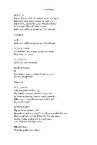 Coriolanus
HERALD.
Know, Rome, that all alone Marcius did fight
Within Corioli gates: where he hath won,
With fame, a name to Caius Marcius; these
In honour follows Coriolanus:—
Welcome to Rome, renowned Coriolanus!
[Flourish.]
ALL.
Welcome to Rome, renowned Coriolanus!
CORIOLANUS.
No more of this, it does offend my heart;
Pray now, no more.
COMINIUS.
Look, sir, your mother!
CORIOLANUS.
O,
You have, I know, petition’d all the gods
For my prosperity!
[Kneels.]
VOLUMNIA.
Nay, my good soldier, up;
My gentle Marcius, worthy Caius, and
By deed-achieving honour newly nam’d,—
What is it?—Coriolanus must I call thee?
But, O, thy wife!
CORIOLANUS.
My gracious silence, hail!
Wouldst thou have laugh’d had I come coffin’d home,
That weep’st to see me triumph? Ah, my dear,
Such eyes the widows in Corioli wear,
And mothers that lack sons.
MENENIUS.
Now the gods crown thee!
 