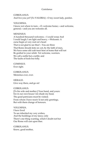 Coriolanus
CORIOLANUS.
And live you yet? [To VALERIA]—O my sweet lady, pardon.
VOLUMNIA.
I know not where to turn.—O, welcome home;—and welcome,
general;—and you are welcome all.
MENENIUS.
A hundred thousand welcomes.—I could weep And
I could laugh; I am light and heavy.—Welcome: A
curse begin at very root on’s heart
That is not glad to see thee!—You are three
That Rome should dote on: yet, by the faith of men,
We have some old crab trees here at home that will not
Be grafted to your relish. Yet welcome, warriors.
We call a nettle but a nettle; and
The faults of fools but folly.
COMINIUS.
Ever right.
CORIOLANUS.
Menenius ever, ever.
HERALD.
Give way there, and go on!
CORIOLANUS.
[To his wife and mother.] Your hand, and yours:
Ere in our own house I do shade my head,
The good patricians must be visited;
From whom I have receiv’d not only greetings,
But with them change of honours.
VOLUMNIA.
I have lived
To see inherited my very wishes,
And the buildings of my fancy; only
There’s one thing wanting, which I doubt not but
Our Rome will cast upon thee.
CORIOLANUS.
Know, good mother,
 