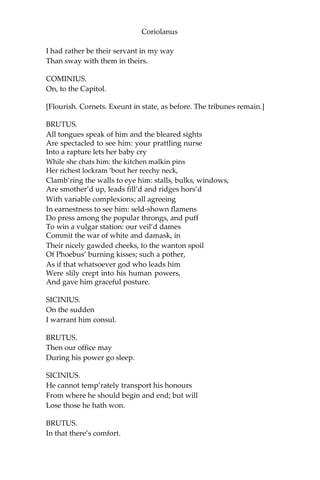 Coriolanus
I had rather be their servant in my way
Than sway with them in theirs.
COMINIUS.
On, to the Capitol.
[Flourish. Cornets. Exeunt in state, as before. The tribunes remain.]
BRUTUS.
All tongues speak of him and the bleared sights
Are spectacled to see him: your prattling nurse
Into a rapture lets her baby cry
While she chats him: the kitchen malkin pins
Her richest lockram ‘bout her reechy neck,
Clamb’ring the walls to eye him: stalls, bulks, windows,
Are smother’d up, leads fill’d and ridges hors’d
With variable complexions; all agreeing
In earnestness to see him: seld-shown flamens
Do press among the popular throngs, and puff
To win a vulgar station: our veil’d dames
Commit the war of white and damask, in
Their nicely gawded cheeks, to the wanton spoil
Of Phoebus’ burning kisses; such a pother,
As if that whatsoever god who leads him
Were slily crept into his human powers,
And gave him graceful posture.
SICINIUS.
On the sudden
I warrant him consul.
BRUTUS.
Then our office may
During his power go sleep.
SICINIUS.
He cannot temp’rately transport his honours
From where he should begin and end; but will
Lose those he hath won.
BRUTUS.
In that there’s comfort.
 