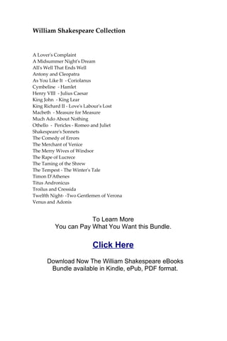 William Shakespeare Collection
A Lover's Complaint
A Midsummer Night's Dream
All's Well That Ends Well
Antony and Cleopatra
As You Like It - Coriolanus
Cymbeline - Hamlet
Henry VIII - Julius Caesar
King John - King Lear
King Richard II - Love's Labour's Lost
Macbeth - Measure for Measure
Much Ado About Nothing
Othello - Pericles - Romeo and Juliet
Shakespeare's Sonnets
The Comedy of Errors
The Merchant of Venice
The Merry Wives of Windsor
The Rape of Lucrece
The Taming of the Shrew
The Tempest - The Winter's Tale
Timon D'Athenes
Titus Andronicus
Troilus and Cressida
Twelfth Night- -Two Gentlemen of Verona
Venus and Adonis
To Learn More
You can Pay What You Want this Bundle.
Click Here
Download Now The William Shakespeare eBooks
Bundle available in Kindle, ePub, PDF format.
 