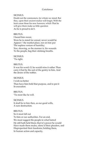 Coriolanus
SICINIUS.
Doubt not the commoners, for whom we stand, But
they, upon their ancient malice will forget, With the
least cause these his new honours; which That he
will give them make as little question
As he is proud to do’t.
BRUTUS.
I heard him swear,
Were he to stand for consul, never would he
Appear i’ the market-place, nor on him put
The napless vesture of humility;
Nor, showing, as the manner is, his wounds
To the people, beg their stinking breaths.
SICINIUS.
‘Tis right.
BRUTUS.
It was his word: O, he would miss it rather Than
carry it but by the suit of the gentry to him, And
the desire of the nobles.
SICINIUS.
I wish no better
Than have him hold that purpose, and to put it
In execution.
BRUTUS.
‘Tis most like he will.
SICINIUS.
It shall be to him then, as our good wills,
A sure destruction.
BRUTUS.
So it must fall out
To him or our authorities. For an end,
We must suggest the people in what hatred
He still hath held them; that to’s power he would
Have made them mules, silenc’d their pleaders, and
Dispropertied their freedoms; holding them,
In human action and capacity,
 