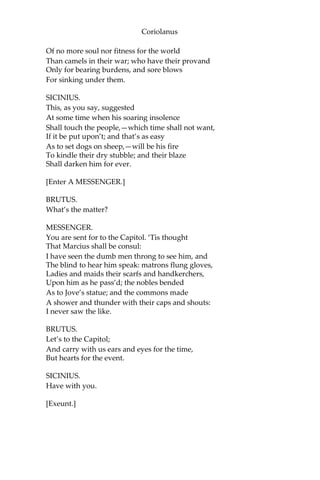 Coriolanus
Of no more soul nor fitness for the world
Than camels in their war; who have their provand
Only for bearing burdens, and sore blows
For sinking under them.
SICINIUS.
This, as you say, suggested
At some time when his soaring insolence
Shall touch the people,—which time shall not want,
If it be put upon’t; and that’s as easy
As to set dogs on sheep,—will be his fire
To kindle their dry stubble; and their blaze
Shall darken him for ever.
[Enter A MESSENGER.]
BRUTUS.
What’s the matter?
MESSENGER.
You are sent for to the Capitol. ‘Tis thought
That Marcius shall be consul:
I have seen the dumb men throng to see him, and
The blind to hear him speak: matrons flung gloves,
Ladies and maids their scarfs and handkerchers,
Upon him as he pass’d; the nobles bended
As to Jove’s statue; and the commons made
A shower and thunder with their caps and shouts:
I never saw the like.
BRUTUS.
Let’s to the Capitol;
And carry with us ears and eyes for the time,
But hearts for the event.
SICINIUS.
Have with you.
[Exeunt.]
 