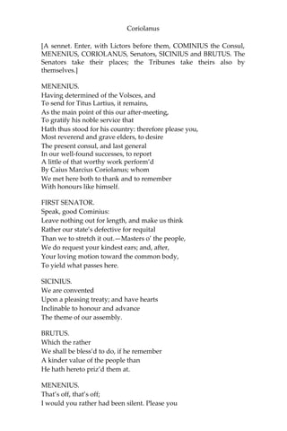 Coriolanus
[A sennet. Enter, with Lictors before them, COMINIUS the Consul,
MENENIUS, CORIOLANUS, Senators, SICINIUS and BRUTUS. The
Senators take their places; the Tribunes take theirs also by
themselves.]
MENENIUS.
Having determined of the Volsces, and
To send for Titus Lartius, it remains,
As the main point of this our after-meeting,
To gratify his noble service that
Hath thus stood for his country: therefore please you,
Most reverend and grave elders, to desire
The present consul, and last general
In our well-found successes, to report
A little of that worthy work perform’d
By Caius Marcius Coriolanus; whom
We met here both to thank and to remember
With honours like himself.
FIRST SENATOR.
Speak, good Cominius:
Leave nothing out for length, and make us think
Rather our state’s defective for requital
Than we to stretch it out.—Masters o’ the people,
We do request your kindest ears; and, after,
Your loving motion toward the common body,
To yield what passes here.
SICINIUS.
We are convented
Upon a pleasing treaty; and have hearts
Inclinable to honour and advance
The theme of our assembly.
BRUTUS.
Which the rather
We shall be bless’d to do, if he remember
A kinder value of the people than
He hath hereto priz’d them at.
MENENIUS.
That’s off, that’s off;
I would you rather had been silent. Please you
 