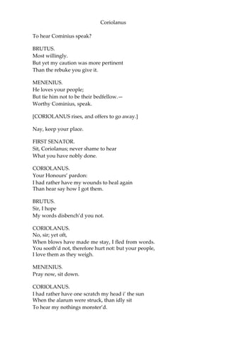 Coriolanus
To hear Cominius speak?
BRUTUS.
Most willingly.
But yet my caution was more pertinent
Than the rebuke you give it.
MENENIUS.
He loves your people;
But tie him not to be their bedfellow.—
Worthy Cominius, speak.
[CORIOLANUS rises, and offers to go away.]
Nay, keep your place.
FIRST SENATOR.
Sit, Coriolanus; never shame to hear
What you have nobly done.
CORIOLANUS.
Your Honours’ pardon:
I had rather have my wounds to heal again
Than hear say how I got them.
BRUTUS.
Sir, I hope
My words disbench’d you not.
CORIOLANUS.
No, sir; yet oft,
When blows have made me stay, I fled from words.
You sooth’d not, therefore hurt not: but your people,
I love them as they weigh.
MENENIUS.
Pray now, sit down.
CORIOLANUS.
I had rather have one scratch my head i’ the sun
When the alarum were struck, than idly sit
To hear my nothings monster’d.
 