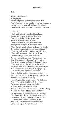 Coriolanus
[Exit.]
MENENIUS. Masters
o’ the people,
Your multiplying spawn how can he flatter,—
That’s thousand to one good one,—when you now see
He had rather venture all his limbs for honour
Than one on’s ears to hear it?—Proceed, Cominius.
COMINIUS.
I shall lack voice: the deeds of Coriolanus
Should not be utter’d feebly.—It is held
That valour is the chiefest virtue, and
Most dignifies the haver: if it be,
The man I speak of cannot in the world
Be singly counterpois’d. At sixteen years,
When Tarquin made a head for Rome, he fought
Beyond the mark of others; our then dictator,
Whom with all praise I point at, saw him fight,
When with his Amazonian chin he drove
The bristled lips before him: he bestrid
An o’erpress’d Roman and i’ the consul’s view
Slew three opposers: Tarquin’s self he met,
And struck him on his knee: in that day’s feats,
When he might act the woman in the scene,
He proved best man i’ the field, and for his meed
Was brow-bound with the oak. His pupil age
Man-enter’d thus, he waxed like a sea;
And in the brunt of seventeen battles since
He lurch’d all swords of the garland. For this last,
Before and in Corioli, let me say,
I cannot speak him home: he stopp’d the fliers;
And by his rare example made the coward
Turn terror into sport: as weeds before
A vessel under sail, so men obey’d,
And fell below his stem: his sword,—death’s stamp,—
Where it did mark, it took; from face to foot
He was a thing of blood, whose every motion
Was timed with dying cries: alone he enter’d
The mortal gate of the city, which he painted
With shunless destiny; aidless came off,
And with a sudden re-enforcement struck
Corioli like a planet. Now all’s his:
 