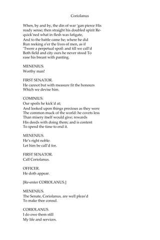 Coriolanus
When, by and by, the din of war ‘gan pierce His
ready sense; then straight his doubled spirit Re-
quick’ned what in flesh was fatigate,
And to the battle came he; where he did
Run reeking o’er the lives of men, as if
‘Twere a perpetual spoil: and till we call’d
Both field and city ours he never stood To
ease his breast with panting.
MENENIUS.
Worthy man!
FIRST SENATOR.
He cannot but with measure fit the honours
Which we devise him.
COMINIUS.
Our spoils he kick’d at;
And looked upon things precious as they were
The common muck of the world: he covets less
Than misery itself would give; rewards
His deeds with doing them; and is content
To spend the time to end it.
MENENIUS.
He’s right noble:
Let him be call’d for.
FIRST SENATOR.
Call Coriolanus.
OFFICER.
He doth appear.
[Re-enter CORIOLANUS.]
MENENIUS.
The Senate, Coriolanus, are well pleas’d
To make thee consul.
CORIOLANUS.
I do owe them still
My life and services.
 