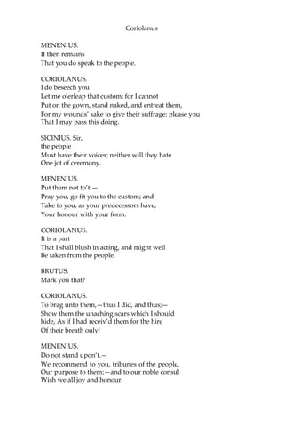Coriolanus
MENENIUS.
It then remains
That you do speak to the people.
CORIOLANUS.
I do beseech you
Let me o’erleap that custom; for I cannot
Put on the gown, stand naked, and entreat them,
For my wounds’ sake to give their suffrage: please you
That I may pass this doing.
SICINIUS. Sir,
the people
Must have their voices; neither will they bate
One jot of ceremony.
MENENIUS.
Put them not to’t:—
Pray you, go fit you to the custom; and
Take to you, as your predecessors have,
Your honour with your form.
CORIOLANUS.
It is a part
That I shall blush in acting, and might well
Be taken from the people.
BRUTUS.
Mark you that?
CORIOLANUS.
To brag unto them,—thus I did, and thus;—
Show them the unaching scars which I should
hide, As if I had receiv’d them for the hire
Of their breath only!
MENENIUS.
Do not stand upon’t.—
We recommend to you, tribunes of the people,
Our purpose to them;—and to our noble consul
Wish we all joy and honour.
 