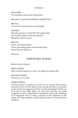 Coriolanus
SENATORS.
To Coriolanus come all joy and honour!
[Flourish. Exeunt all but SICINIUS and BRUTUS.]
BRUTUS.
You see how he intends to use the people.
SICINIUS.
May they perceive’s intent! He will require them
As if he did contemn what he requested
Should be in them to give.
BRUTUS.
Come, we’ll inform them
Of our proceedings here: on the market-place
I know they do attend us.
[Exeunt.]
SCENE III. Rome. The Forum.
[Enter several citizens.]
FIRST CITIZEN.
Once, if he do require our voices, we ought not to deny him.
SECOND CITIZEN.
We may, sir, if we will.
THIRD CITIZEN.
We have power in ourselves to do it, but it is a power that we have
no power to do: for if he show us his wounds and tell us his deeds,
we are to put our tongues into those wounds and speak for them; so,
if he tell us his noble deeds, we must also tell him our noble
acceptance of them. Ingratitude is monstrous: and for the multitude
to be ingrateful were to make a monster of the multitude; of the
which we being members, should bring ourselves to be monstrous
members.
 
