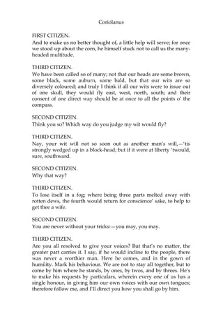 Coriolanus
FIRST CITIZEN.
And to make us no better thought of, a little help will serve; for once
we stood up about the corn, he himself stuck not to call us the many-
headed multitude.
THIRD CITIZEN.
We have been called so of many; not that our heads are some brown,
some black, some auburn, some bald, but that our wits are so
diversely coloured; and truly I think if all our wits were to issue out
of one skull, they would fly east, west, north, south; and their
consent of one direct way should be at once to all the points o’ the
compass.
SECOND CITIZEN.
Think you so? Which way do you judge my wit would fly?
THIRD CITIZEN.
Nay, your wit will not so soon out as another man’s will,—‘tis
strongly wedged up in a block-head; but if it were at liberty ‘twould,
sure, southward.
SECOND CITIZEN.
Why that way?
THIRD CITIZEN.
To lose itself in a fog; where being three parts melted away with
rotten dews, the fourth would return for conscience’ sake, to help to
get thee a wife.
SECOND CITIZEN.
You are never without your tricks:—you may, you may.
THIRD CITIZEN.
Are you all resolved to give your voices? But that’s no matter, the
greater part carries it. I say, if he would incline to the people, there
was never a worthier man. Here he comes, and in the gown of
humility. Mark his behaviour. We are not to stay all together, but to
come by him where he stands, by ones, by twos, and by threes. He’s
to make his requests by particulars, wherein every one of us has a
single honour, in giving him our own voices with our own tongues;
therefore follow me, and I’ll direct you how you shall go by him.
 