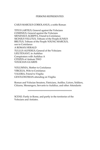 PERSONS REPRESENTED.
CAIUS MARCIUS CORIOLANUS, a noble Roman
TITUS LARTIUS, General against the Volscians
COMINIUS, General against the Volscians
MENENIUS AGRIPPA, Friend to Coriolanus
SICINIUS VELUTUS, Tribune of the People JUNIUS
BRUTUS, Tribune of the People YOUNG MARCIUS,
son to Coriolanus
A ROMAN HERALD
TULLUS AUFIDIUS, General of the Volscians
LIEUTENANT, to Aufidius
Conspirators with Aufidius A
CITIZEN of Antium TWO
VOLSCIAN GUARDS
VOLUMNIA, Mother to Coriolanus
VIRGILIA, Wife to Coriolanus
VALERIA, Friend to Virgilia
GENTLEWOMAN attending on Virgilia
Roman and Volscian Senators, Patricians, Aediles, Lictors, Soldiers,
Citizens, Messengers, Servants to Aufidius, and other Attendants
*************************************************
SCENE: Partly in Rome, and partly in the territories of the
Volscians and Antiates.
 