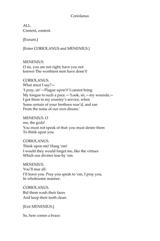 Coriolanus
ALL.
Content, content.
[Exeunt.]
[Enter CORIOLANUS and MENENIUS.]
MENENIUS.
O sir, you are not right; have you not
known The worthiest men have done’t!
CORIOLANUS.
What must I say?—
‘I pray, sir’—Plague upon’t! I cannot bring
My tongue to such a pace.—‘Look, sir,—my wounds;—
I got them in my country’s service, when
Some certain of your brethren roar’d, and ran
From the noise of our own drums.'
MENENIUS. O
me, the gods!
You must not speak of that: you must desire them
To think upon you.
CORIOLANUS.
Think upon me! Hang ‘em!
I would they would forget me, like the virtues
Which our divines lose by ‘em.
MENENIUS.
You’ll mar all:
I’ll leave you. Pray you speak to ‘em, I pray you,
In wholesome manner.
CORIOLANUS.
Bid them wash their faces
And keep their teeth clean.
[Exit MENENIUS.]
So, here comes a brace:
 