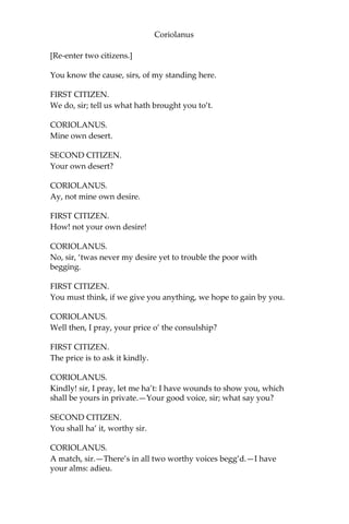 Coriolanus
[Re-enter two citizens.]
You know the cause, sirs, of my standing here.
FIRST CITIZEN.
We do, sir; tell us what hath brought you to’t.
CORIOLANUS.
Mine own desert.
SECOND CITIZEN.
Your own desert?
CORIOLANUS.
Ay, not mine own desire.
FIRST CITIZEN.
How! not your own desire!
CORIOLANUS.
No, sir, ‘twas never my desire yet to trouble the poor with
begging.
FIRST CITIZEN.
You must think, if we give you anything, we hope to gain by you.
CORIOLANUS.
Well then, I pray, your price o’ the consulship?
FIRST CITIZEN.
The price is to ask it kindly.
CORIOLANUS.
Kindly! sir, I pray, let me ha’t: I have wounds to show you, which
shall be yours in private.—Your good voice, sir; what say you?
SECOND CITIZEN.
You shall ha’ it, worthy sir.
CORIOLANUS.
A match, sir.—There’s in all two worthy voices begg’d.—I have
your alms: adieu.
 