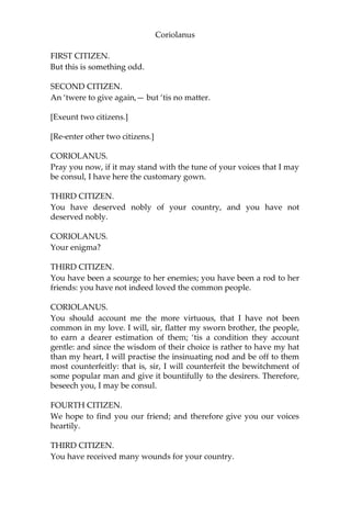 Coriolanus
FIRST CITIZEN.
But this is something odd.
SECOND CITIZEN.
An ‘twere to give again,— but ‘tis no matter.
[Exeunt two citizens.]
[Re-enter other two citizens.]
CORIOLANUS.
Pray you now, if it may stand with the tune of your voices that I may
be consul, I have here the customary gown.
THIRD CITIZEN.
You have deserved nobly of your country, and you have not
deserved nobly.
CORIOLANUS.
Your enigma?
THIRD CITIZEN.
You have been a scourge to her enemies; you have been a rod to her
friends: you have not indeed loved the common people.
CORIOLANUS.
You should account me the more virtuous, that I have not been
common in my love. I will, sir, flatter my sworn brother, the people,
to earn a dearer estimation of them; ‘tis a condition they account
gentle: and since the wisdom of their choice is rather to have my hat
than my heart, I will practise the insinuating nod and be off to them
most counterfeitly: that is, sir, I will counterfeit the bewitchment of
some popular man and give it bountifully to the desirers. Therefore,
beseech you, I may be consul.
FOURTH CITIZEN.
We hope to find you our friend; and therefore give you our voices
heartily.
THIRD CITIZEN.
You have received many wounds for your country.
 