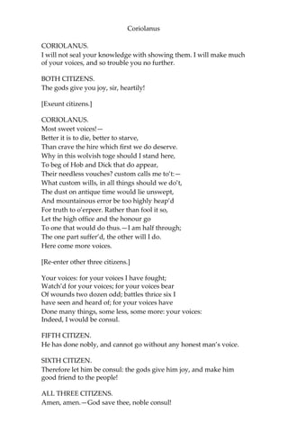 Coriolanus
CORIOLANUS.
I will not seal your knowledge with showing them. I will make much
of your voices, and so trouble you no further.
BOTH CITIZENS.
The gods give you joy, sir, heartily!
[Exeunt citizens.]
CORIOLANUS.
Most sweet voices!—
Better it is to die, better to starve,
Than crave the hire which first we do deserve.
Why in this wolvish toge should I stand here,
To beg of Hob and Dick that do appear,
Their needless vouches? custom calls me to’t:—
What custom wills, in all things should we do’t,
The dust on antique time would lie unswept,
And mountainous error be too highly heap’d
For truth to o’erpeer. Rather than fool it so,
Let the high office and the honour go
To one that would do thus.—I am half through;
The one part suffer’d, the other will I do.
Here come more voices.
[Re-enter other three citizens.]
Your voices: for your voices I have fought;
Watch’d for your voices; for your voices bear
Of wounds two dozen odd; battles thrice six I
have seen and heard of; for your voices have
Done many things, some less, some more: your voices:
Indeed, I would be consul.
FIFTH CITIZEN.
He has done nobly, and cannot go without any honest man’s voice.
SIXTH CITIZEN.
Therefore let him be consul: the gods give him joy, and make him
good friend to the people!
ALL THREE CITIZENS.
Amen, amen.—God save thee, noble consul!
 