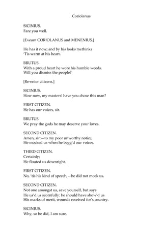 Coriolanus
SICINIUS.
Fare you well.
[Exeunt CORIOLANUS and MENENIUS.]
He has it now; and by his looks methinks
‘Tis warm at his heart.
BRUTUS.
With a proud heart he wore his humble weeds.
Will you dismiss the people?
[Re-enter citizens.]
SICINIUS.
How now, my masters! have you chose this man?
FIRST CITIZEN.
He has our voices, sir.
BRUTUS.
We pray the gods he may deserve your loves.
SECOND CITIZEN.
Amen, sir:—to my poor unworthy notice,
He mocked us when he begg’d our voices.
THIRD CITIZEN.
Certainly;
He flouted us downright.
FIRST CITIZEN.
No, ‘tis his kind of speech,—he did not mock us.
SECOND CITIZEN.
Not one amongst us, save yourself, but says
He us’d us scornfully: he should have show’d us
His marks of merit, wounds received for’s country.
SICINIUS.
Why, so he did, I am sure.
 