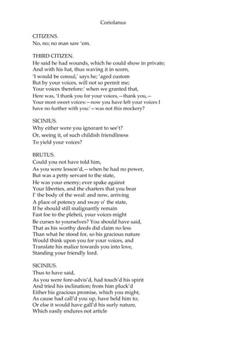 Coriolanus
CITIZENS.
No, no; no man saw ‘em.
THIRD CITIZEN.
He said he had wounds, which he could show in private;
And with his hat, thus waving it in scorn,
‘I would be consul,' says he; ‘aged custom
But by your voices, will not so permit me;
Your voices therefore:' when we granted that,
Here was, ‘I thank you for your voices,—thank you,—
Your most sweet voices:—now you have left your voices I
have no further with you:'—was not this mockery?
SICINIUS.
Why either were you ignorant to see’t?
Or, seeing it, of such childish friendliness
To yield your voices?
BRUTUS.
Could you not have told him,
As you were lesson’d,—when he had no power,
But was a petty servant to the state,
He was your enemy; ever spake against
Your liberties, and the charters that you bear
I’ the body of the weal: and now, arriving
A place of potency and sway o’ the state,
If he should still malignantly remain
Fast foe to the plebeii, your voices might
Be curses to yourselves? You should have said,
That as his worthy deeds did claim no less
Than what he stood for, so his gracious nature
Would think upon you for your voices, and
Translate his malice towards you into love,
Standing your friendly lord.
SICINIUS.
Thus to have said,
As you were fore-advis’d, had touch’d his spirit
And tried his inclination; from him pluck’d
Either his gracious promise, which you might,
As cause had call’d you up, have held him to;
Or else it would have gall’d his surly nature,
Which easily endures not article
 
