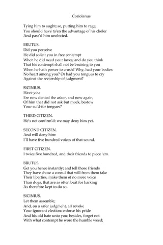 Coriolanus
Tying him to aught; so, putting him to rage,
You should have ta’en the advantage of his choler
And pass’d him unelected.
BRUTUS.
Did you perceive
He did solicit you in free contempt
When he did need your loves; and do you think
That his contempt shall not be bruising to you
When he hath power to crush? Why, had your bodies
No heart among you? Or had you tongues to cry
Against the rectorship of judgment?
SICINIUS.
Have you
Ere now denied the asker, and now again,
Of him that did not ask but mock, bestow
Your su’d-for tongues?
THIRD CITIZEN.
He’s not confirm’d: we may deny him yet.
SECOND CITIZEN.
And will deny him:
I’ll have five hundred voices of that sound.
FIRST CITIZEN.
I twice five hundred, and their friends to piece ‘em.
BRUTUS.
Get you hence instantly; and tell those friends
They have chose a consul that will from them take
Their liberties, make them of no more voice
Than dogs, that are as often beat for barking
As therefore kept to do so.
SICINIUS.
Let them assemble;
And, on a safer judgment, all revoke
Your ignorant election: enforce his pride
And his old hate unto you: besides, forget not
With what contempt he wore the humble weed;
 