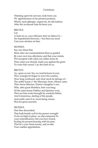 Coriolanus
Thinking upon his services, took from you
Th’ apprehension of his present portance,
Which, most gibingly, ungravely, he did fashion
After the inveterate hate he bears you.
BRUTUS.
Lay
A fault on us, your tribunes; that we labour’d,—
No impediment between,—but that you must
Cast your election on him.
SICINIUS.
Say you chose him
More after our commandment than as guided
By your own true affections; and that your minds,
Pre-occupied with what you rather must do
Than what you should, made you against the grain
To voice him consul. Lay the fault on us.
BRUTUS.
Ay, spare us not. Say we read lectures to you,
How youngly he began to serve his country,
How long continued: and what stock he springs of—
The noble house o’ the Marcians; from whence came
That Ancus Marcius, Numa’s daughter’s son,
Who, after great Hostilius, here was king;
Of the same house Publius and Quintus were,
That our best water brought by conduits hither;
And Censorinus, darling of the people,
And nobly nam’d so, twice being censor,
Was his great ancestor.
SICINIUS.
One thus descended,
That hath beside well in his person wrought
To be set high in place, we did commend To
your remembrances: but you have found,
Scaling his present bearing with his past,
That he’s your fixed enemy, and revoke
Your sudden approbation.
 