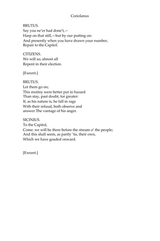 Coriolanus
BRUTUS.
Say you ne’er had done’t,—
Harp on that still,—but by our putting on:
And presently when you have drawn your number,
Repair to the Capitol.
CITIZENS.
We will so; almost all
Repent in their election.
[Exeunt.]
BRUTUS.
Let them go on;
This mutiny were better put in hazard
Than stay, past doubt, for greater:
If, as his nature is, he fall in rage
With their refusal, both observe and
answer The vantage of his anger.
SICINIUS.
To the Capitol,
Come: we will be there before the stream o’ the people;
And this shall seem, as partly ‘tis, their own,
Which we have goaded onward.
[Exeunt.]
 