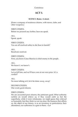 Coriolanus
ACT I.
SCENE I. Rome. A street.
[Enter a company of mutinous citizens, with staves, clubs, and
other weapons.]
FIRST CITIZEN.
Before we proceed any further, hear me speak.
ALL.
Speak, speak.
FIRST CITIZEN.
You are all resolved rather to die than to famish?
ALL.
Resolved, resolved.
FIRST CITIZEN.
First, you know Caius Marcius is chief enemy to the people.
ALL.
We know’t, we know’t.
FIRST CITIZEN.
Let us kill him, and we’ll have corn at our own price. Is’t a
verdict?
ALL.
No more talking on’t; let it be done: away, away!
SECOND CITIZEN.
One word, good citizens.
FIRST CITIZEN.
We are accounted poor citizens; the patricians good. What authority
surfeits on would relieve us; if they would yield us but the
superfluity, while it were wholesome, we might guess they relieved
us humanely; but they think we are too dear: the leanness that afflicts
us, the object of our misery, is as an inventory to particularize their
abundance; our sufferance is a gain to them.—Let
 