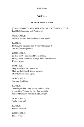 Coriolanus
ACT III.
SCENE I. Rome. A street
[Cornets. Enter CORIOLANUS, MENENIUS, COMINIUS, TITUS
LARTIUS, Senators, and Patricians.]
CORIOLANUS.
Tullus Aufidius, then, had made new head?
LARTIUS.
He had, my lord; and that it was which caus’d
Our swifter composition.
CORIOLANUS.
So then the Volsces stand but as at first;
Ready, when time shall prompt them, to make road
Upon’s again.
COMINIUS.
They are worn, lord consul, so
That we shall hardly in our ages see
Their banners wave again.
CORIOLANUS.
Saw you Aufidius?
LARTIUS.
On safeguard he came to me; and did curse
Against the Volsces, for they had so vilely
Yielded the town; he is retir’d to Antium.
CORIOLANUS.
Spoke he of me?
LARTIUS.
He did, my lord.
CORIOLANUS.
How? What?
 