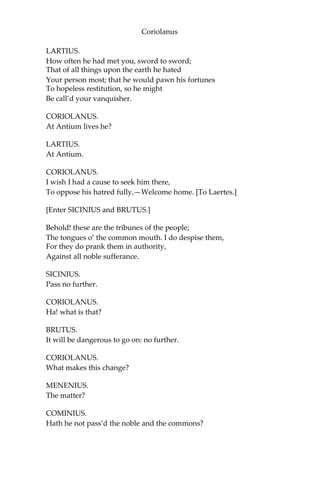 Coriolanus
LARTIUS.
How often he had met you, sword to sword;
That of all things upon the earth he hated
Your person most; that he would pawn his fortunes
To hopeless restitution, so he might
Be call’d your vanquisher.
CORIOLANUS.
At Antium lives he?
LARTIUS.
At Antium.
CORIOLANUS.
I wish I had a cause to seek him there,
To oppose his hatred fully.—Welcome home. [To Laertes.]
[Enter SICINIUS and BRUTUS.]
Behold! these are the tribunes of the people;
The tongues o’ the common mouth. I do despise them,
For they do prank them in authority,
Against all noble sufferance.
SICINIUS.
Pass no further.
CORIOLANUS.
Ha! what is that?
BRUTUS.
It will be dangerous to go on: no further.
CORIOLANUS.
What makes this change?
MENENIUS.
The matter?
COMINIUS.
Hath he not pass’d the noble and the commons?
 