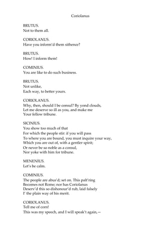 Coriolanus
BRUTUS.
Not to them all.
CORIOLANUS.
Have you inform’d them sithence?
BRUTUS.
How! I inform them!
COMINIUS.
You are like to do such business.
BRUTUS.
Not unlike,
Each way, to better yours.
CORIOLANUS.
Why, then, should I be consul? By yond clouds,
Let me deserve so ill as you, and make me
Your fellow tribune.
SICINIUS.
You show too much of that
For which the people stir: if you will pass
To where you are bound, you must inquire your way,
Which you are out of, with a gentler spirit;
Or never be so noble as a consul,
Nor yoke with him for tribune.
MENENIUS.
Let’s be calm.
COMINIUS.
The people are abus’d; set on. This palt’ring
Becomes not Rome; nor has Coriolanus
Deserv’d this so dishonour’d rub, laid falsely
I’ the plain way of his merit.
CORIOLANUS.
Tell me of corn!
This was my speech, and I will speak’t again,—
 