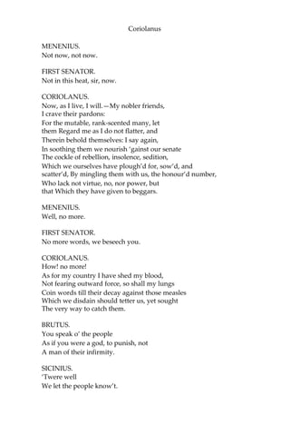 Coriolanus
MENENIUS.
Not now, not now.
FIRST SENATOR.
Not in this heat, sir, now.
CORIOLANUS.
Now, as I live, I will.—My nobler friends,
I crave their pardons:
For the mutable, rank-scented many, let
them Regard me as I do not flatter, and
Therein behold themselves: I say again,
In soothing them we nourish ‘gainst our senate
The cockle of rebellion, insolence, sedition,
Which we ourselves have plough’d for, sow’d, and
scatter’d, By mingling them with us, the honour’d number,
Who lack not virtue, no, nor power, but
that Which they have given to beggars.
MENENIUS.
Well, no more.
FIRST SENATOR.
No more words, we beseech you.
CORIOLANUS.
How! no more!
As for my country I have shed my blood,
Not fearing outward force, so shall my lungs
Coin words till their decay against those measles
Which we disdain should tetter us, yet sought
The very way to catch them.
BRUTUS.
You speak o’ the people
As if you were a god, to punish, not
A man of their infirmity.
SICINIUS.
‘Twere well
We let the people know’t.
 