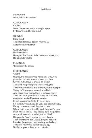 Coriolanus
MENENIUS.
What, what? his choler?
CORIOLANUS.
Choler!
Were I as patient as the midnight sleep,
By Jove, ‘twould be my mind!
SICINIUS.
It is a mind
That shall remain a poison where it is,
Not poison any further.
CORIOLANUS.
Shall remain!—
Hear you this Triton of the minnows? mark you
His absolute ‘shall’?
COMINIUS.
‘Twas from the canon.
CORIOLANUS.
‘Shall’!
O good, but most unwise patricians! why, You
grave but reckless senators, have you thus
Given Hydra leave to choose an officer,
That with his peremptory ‘shall,' being but
The horn and noise o’ the monster, wants not spirit
To say he’ll turn your current in a ditch,
And make your channel his? If he have power,
Then vail your ignorance: if none, awake Your
dangerous lenity. If you are learn’d,
Be not as common fools; if you are not,
Let them have cushions by you. You are plebeians,
If they be senators: and they are no less
When, both your voices blended, the great’st taste
Most palates theirs. They choose their magistrate;
And such a one as he, who puts his ‘shall,'
His popular ‘shall,' against a graver bench
Than ever frown’d in Greece. By Jove himself,
It makes the consuls base: and my soul aches
To know, when two authorities are up,
Neither supreme, how soon confusion
 