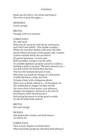 Coriolanus
Break ope the locks o’ the senate and bring in
The crows to peck the eagles.—
MENENIUS.
Come, enough.
BRUTUS.
Enough, with over-measure.
CORIOLANUS.
No, take more:
What may be sworn by, both divine and human,
Seal what I end withal!—This double worship,—
Where one part does disdain with cause, the other
Insult without all reason; where gentry, title, wisdom,
Cannot conclude but by the yea and no
Of general ignorance—it must omit
Real necessities, and give way the while
To unstable slightness: purpose so barr’d, it follows,
Nothing is done to purpose. Therefore, beseech you,—
You that will be less fearful than discreet;
That love the fundamental part of state
More than you doubt the change on’t; that prefer
A noble life before a long, and wish
To jump a body with a dangerous physic
That’s sure of death without it,—at once pluck out
The multitudinous tongue; let them not lick
The sweet which is their poison: your dishonour
Mangles true judgment, and bereaves the state Of
that integrity which should become’t;
Not having the power to do the good it would,
For the ill which doth control’t.
BRUTUS.
Has said enough.
SICINIUS.
Has spoken like a traitor, and shall answer
As traitors do.
CORIOLANUS.
Thou wretch, despite o’erwhelm thee!—
What should the people do with these bald tribunes?
 